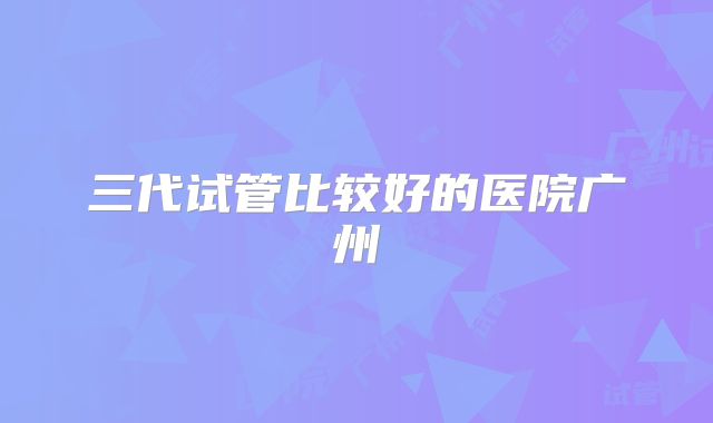 三代试管比较好的医院广州