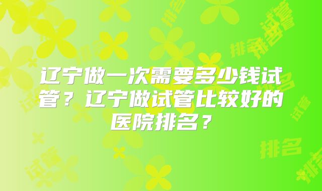 辽宁做一次需要多少钱试管？辽宁做试管比较好的医院排名？