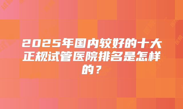 2025年国内较好的十大正规试管医院排名是怎样的？