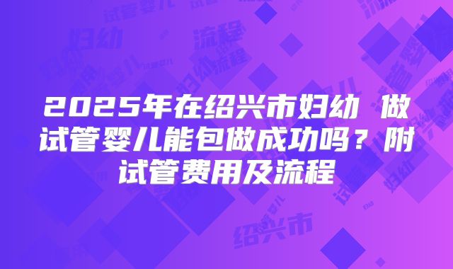 2025年在绍兴市妇幼 做试管婴儿能包做成功吗？附试管费用及流程
