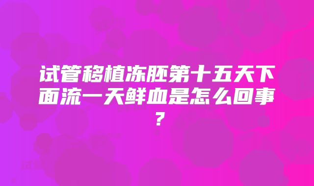 试管移植冻胚第十五天下面流一天鲜血是怎么回事?