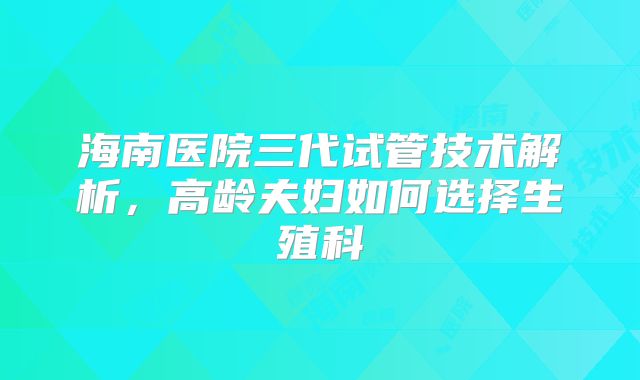海南医院三代试管技术解析，高龄夫妇如何选择生殖科
