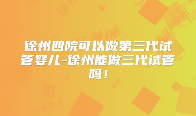 徐州四院可以做第三代试管婴儿-徐州能做三代试管吗!