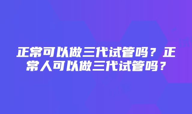 正常可以做三代试管吗？正常人可以做三代试管吗？