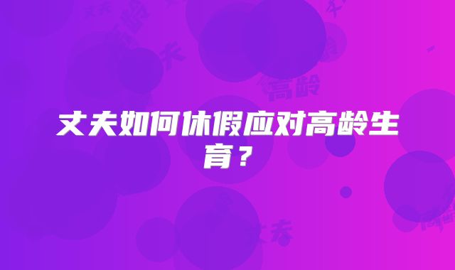 丈夫如何休假应对高龄生育？