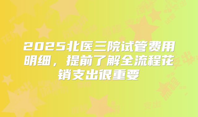 2025北医三院试管费用明细，提前了解全流程花销支出很重要