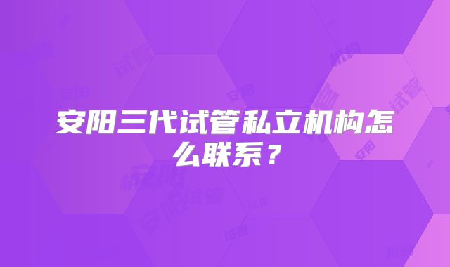 安阳三代试管私立机构怎么联系?