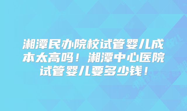 湘潭民办院校试管婴儿成本太高吗！湘潭中心医院试管婴儿要多少钱！