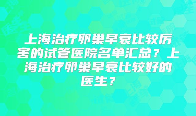 上海治疗卵巢早衰比较厉害的试管医院名单汇总？上海治疗卵巢早衰比较好的医生？