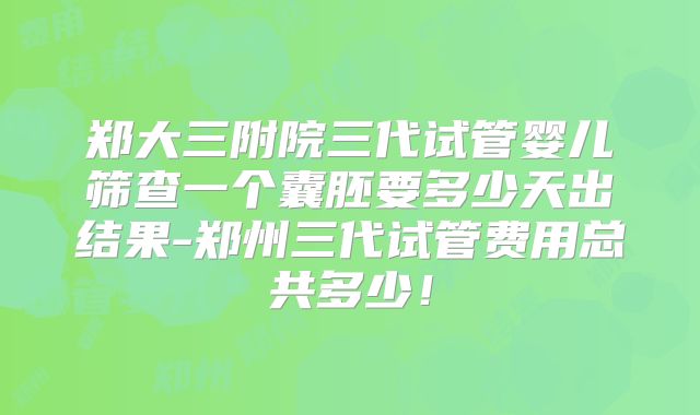 郑大三附院三代试管婴儿筛查一个囊胚要多少天出结果-郑州三代试管费用总共多少!