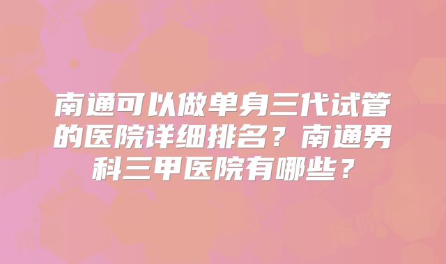 南通可以做单身三代试管的医院详细排名?南通男科三甲医院有哪些?