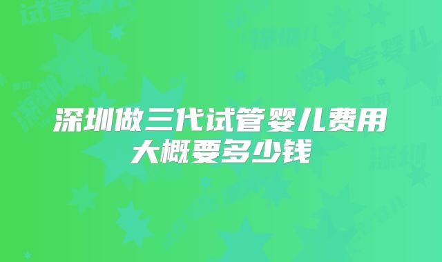 深圳做三代试管婴儿费用大概要多少钱