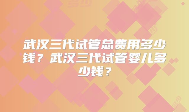 武汉三代试管总费用多少钱？武汉三代试管婴儿多少钱？