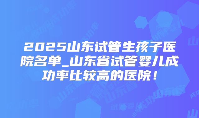 2025山东试管生孩子医院名单_山东省试管婴儿成功率比较高的医院!
