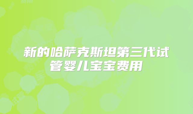 新的哈萨克斯坦第三代试管婴儿宝宝费用