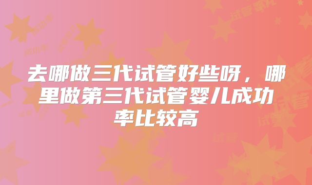 去哪做三代试管好些呀,哪里做第三代试管婴儿成功率比较高