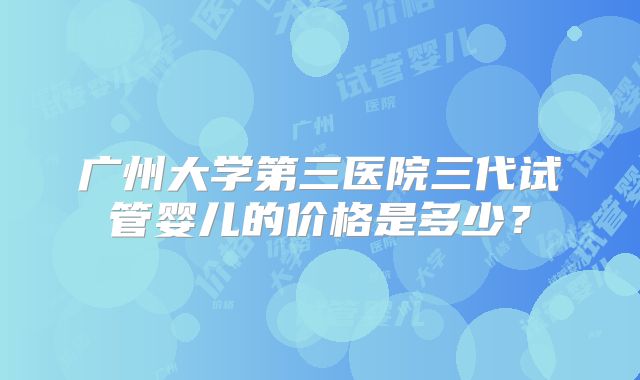 广州大学第三医院三代试管婴儿的价格是多少？