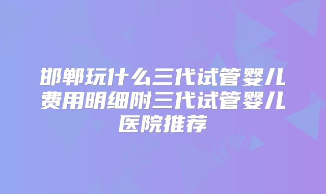 邯郸玩什么三代试管婴儿费用明细附三代试管婴儿医院推荐
