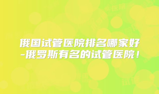 俄国试管医院排名哪家好-俄罗斯有名的试管医院！