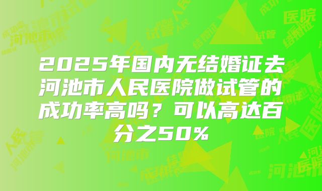 2025年国内无结婚证去河池市人民医院做试管的成功率高吗？可以高达百分之50%
