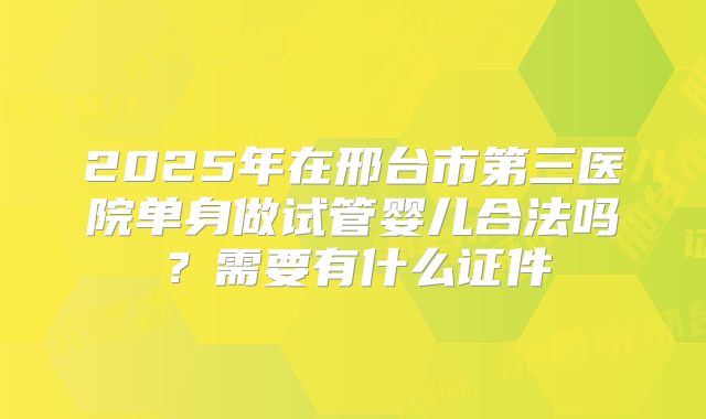 2025年在邢台市第三医院单身做试管婴儿合法吗？需要有什么证件