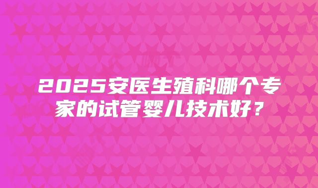 2025安医生殖科哪个专家的试管婴儿技术好?