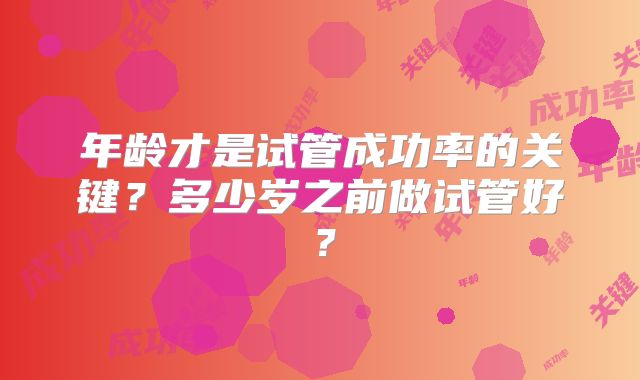 年龄才是试管成功率的关键?多少岁之前做试管好?