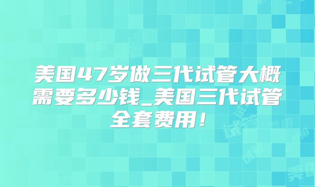 美国47岁做三代试管大概需要多少钱_美国三代试管全套费用!