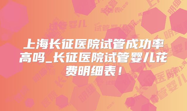 上海长征医院试管成功率高吗_长征医院试管婴儿花费明细表！