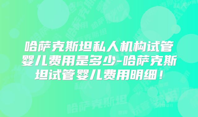 哈萨克斯坦私人机构试管婴儿费用是多少-哈萨克斯坦试管婴儿费用明细！