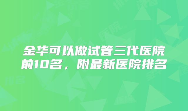金华可以做试管三代医院前10名，附最新医院排名