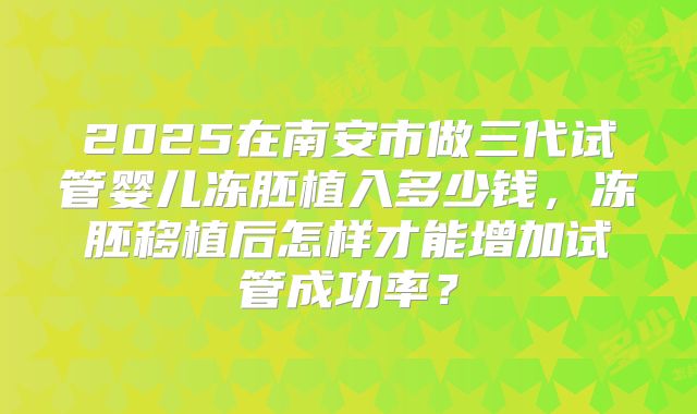 2025在南安市做三代试管婴儿冻胚植入多少钱,冻胚移植后怎样才能增加试管成功率?