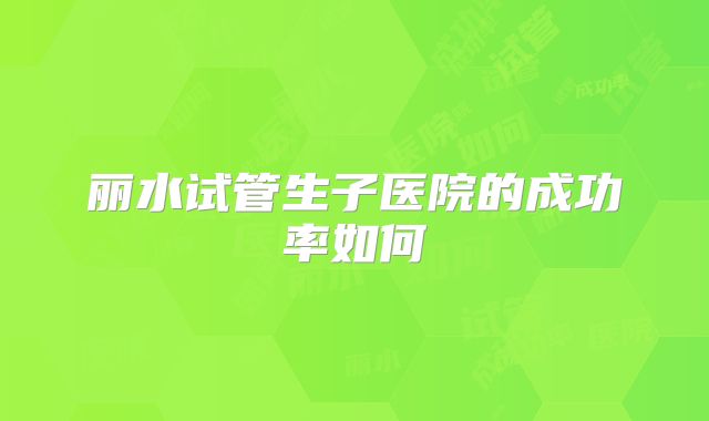 丽水试管生子医院的成功率如何