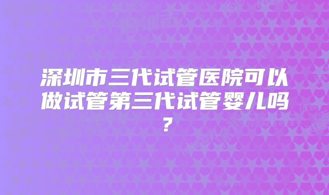 深圳市三代试管医院可以做试管第三代试管婴儿吗？