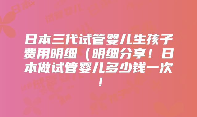 日本三代试管婴儿生孩子费用明细（明细分享！日本做试管婴儿多少钱一次！