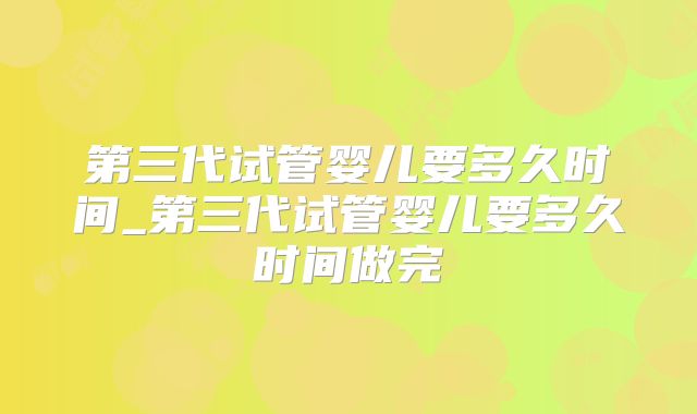 第三代试管婴儿要多久时间_第三代试管婴儿要多久时间做完
