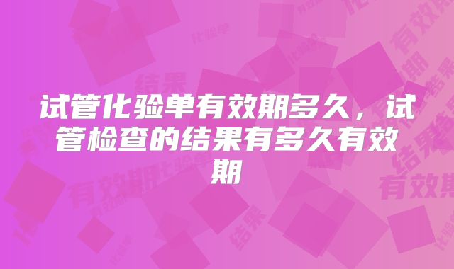 试管化验单有效期多久,试管检查的结果有多久有效期
