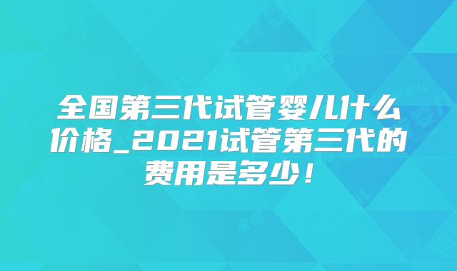 全国第三代试管婴儿什么价格_2021试管第三代的费用是多少！