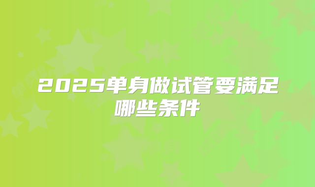 2025单身做试管要满足哪些条件