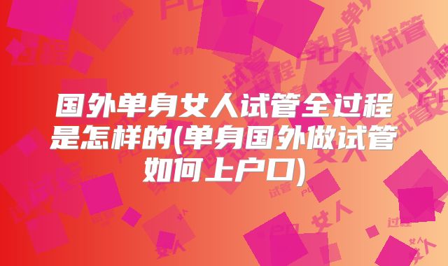 国外单身女人试管全过程是怎样的(单身国外做试管如何上户口)