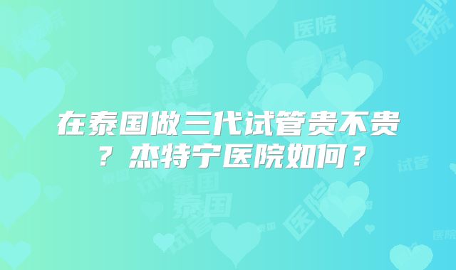 在泰国做三代试管贵不贵？杰特宁医院如何？