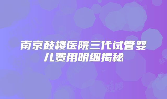 南京鼓楼医院三代试管婴儿费用明细揭秘