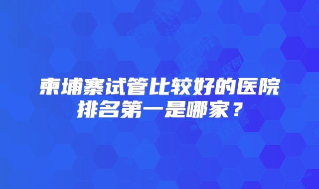 柬埔寨试管比较好的医院排名第一是哪家?