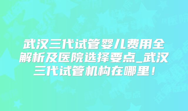 武汉三代试管婴儿费用全解析及医院选择要点_武汉三代试管机构在哪里！