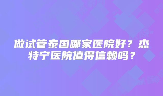 做试管泰国哪家医院好？杰特宁医院值得信赖吗？
