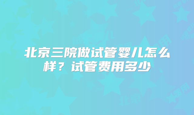 北京三院做试管婴儿怎么样?试管费用多少