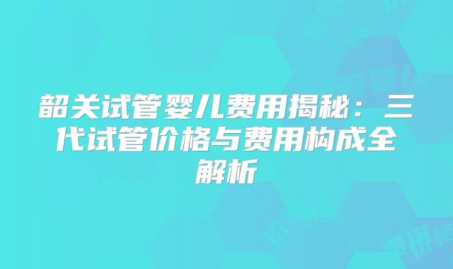 韶关试管婴儿费用揭秘:三代试管价格与费用构成全解析