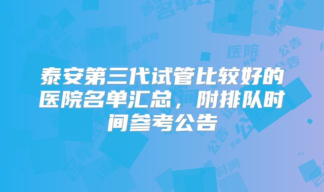 泰安第三代试管比较好的医院名单汇总，附排队时间参考公告