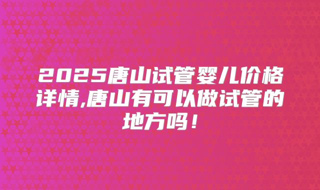 2025唐山试管婴儿价格详情,唐山有可以做试管的地方吗！