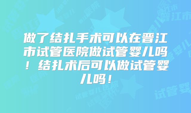 做了结扎手术可以在晋江市试管医院做试管婴儿吗!结扎术后可以做试管婴儿吗!